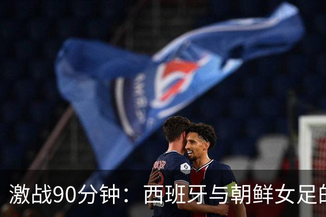 激战90分钟：西班牙与朝鲜女足的“零星大战
