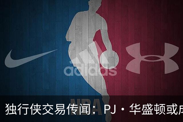 独行侠交易传闻：PJ·华盛顿或成热门焦点？